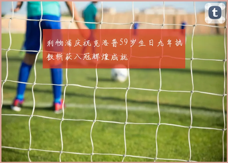 利物浦庆祝克洛普59岁生日九年执教斩获八冠辉煌成就