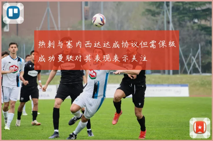 热刺与塞内西达达成协议但需保级成功曼联对其表现表示关注