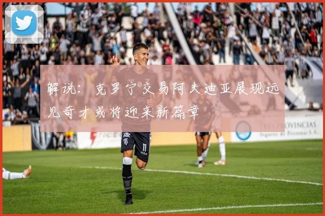 解说：克罗宁交易阿夫迪亚展现远见奇才或将迎来新篇章