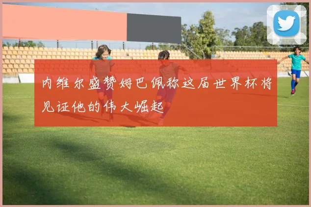 内维尔盛赞姆巴佩称这届世界杯将见证他的伟大崛起