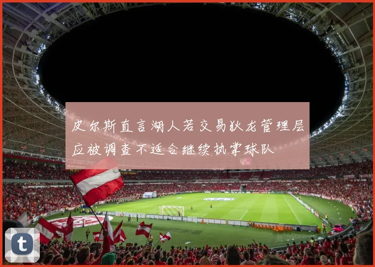 皮尔斯直言湖人若交易狄龙管理层应被调查不适合继续执掌球队