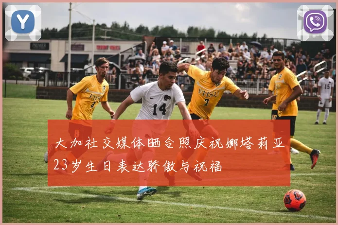 大加社交媒体晒合照庆祝娜塔莉亚23岁生日表达骄傲与祝福