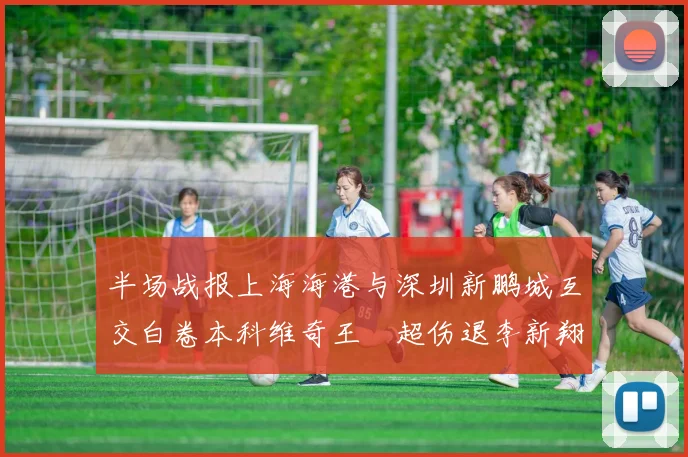 半场战报上海海港与深圳新鹏城互交白卷本科维奇王燊超伤退李新翔错失良机