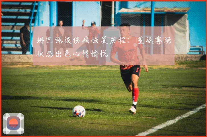 姆巴佩谈伤病恢复历程：重返赛场状态出色心情愉悦