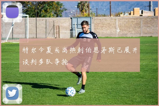 特尔今夏或离热刺伯恩茅斯已展开谈判多队争抢