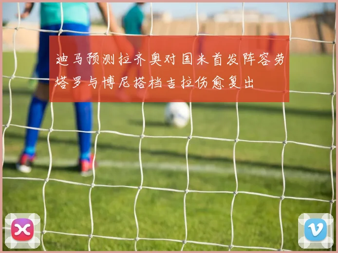 迪马预测拉齐奥对国米首发阵容劳塔罗与博尼搭档吉拉伤愈复出