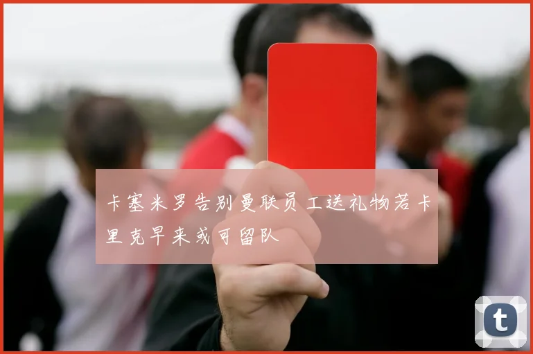 卡塞米罗告别曼联员工送礼物若卡里克早来或可留队