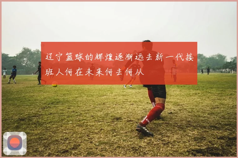 辽宁篮球的辉煌逐渐远去新一代接班人何在未来何去何从