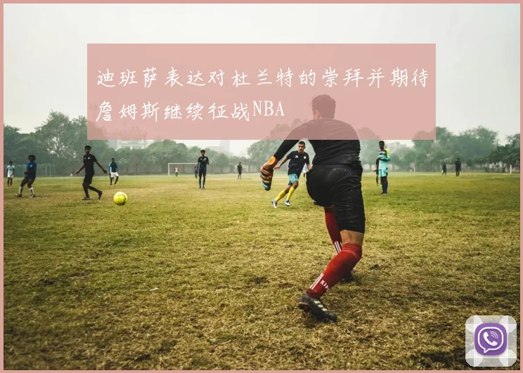 迪班萨表达对杜兰特的崇拜并期待詹姆斯继续征战NBA