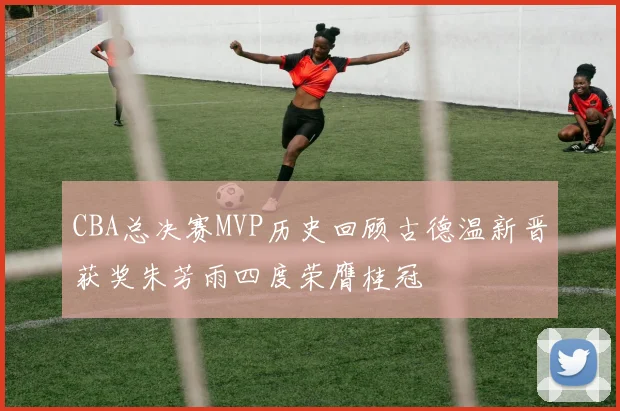CBA总决赛MVP历史回顾古德温新晋获奖朱芳雨四度荣膺桂冠