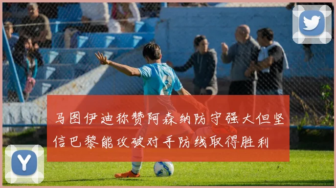 马图伊迪称赞阿森纳防守强大但坚信巴黎能攻破对手防线取得胜利