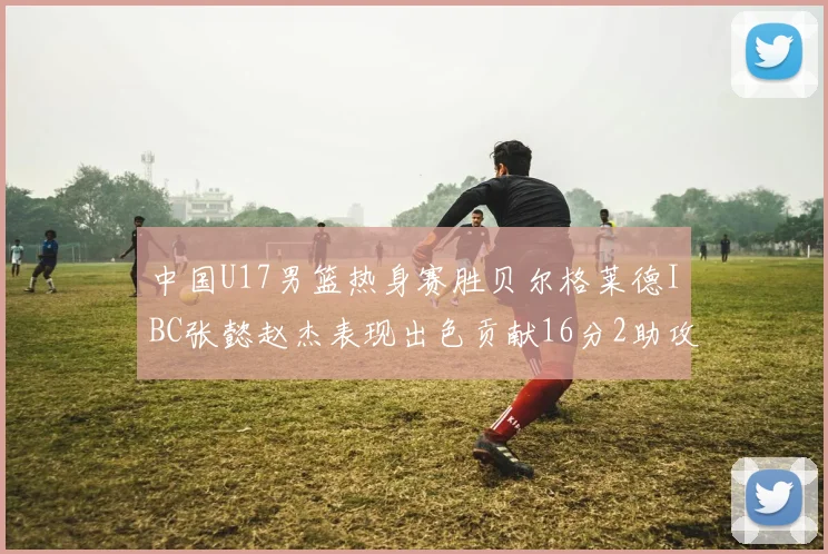 中国U17男篮热身赛胜贝尔格莱德IBC张懿赵杰表现出色贡献16分2助攻2抢断