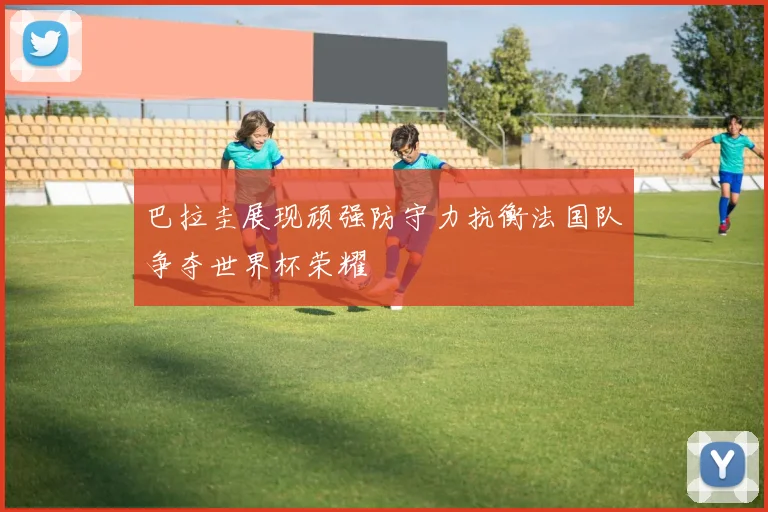 巴拉圭展现顽强防守力抗衡法国队争夺世界杯荣耀