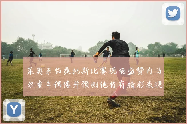 莱奥亲临桑托斯比赛现场盛赞内马尔童年偶像并预测他将有精彩表现
