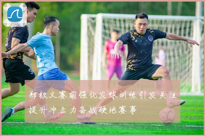 郑钦文赛前强化发球训练引发关注提升冲击力备战硬地赛事