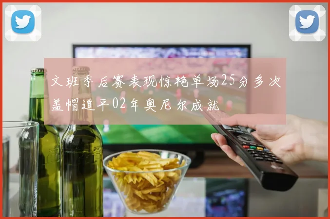文班季后赛表现惊艳单场25分多次盖帽追平02年奥尼尔成就