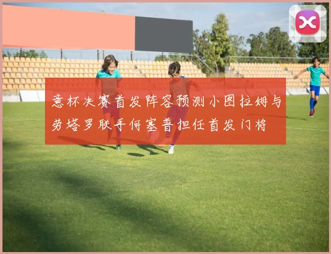 意杯决赛首发阵容预测小图拉姆与劳塔罗联手何塞普担任首发门将