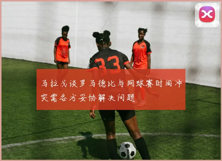 马拉戈谈罗马德比与网球赛时间冲突需各方妥协解决问题