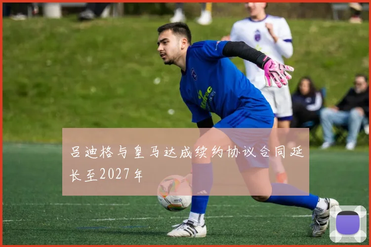 吕迪格与皇马达成续约协议合同延长至2027年