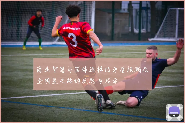 商业智慧与篮球选择的矛盾杨瀚森全明星之路的反思与启示