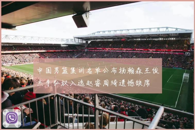 中国男篮集训名单公布杨瀚森王俊杰李弘权入选赵睿周琦遗憾缺席