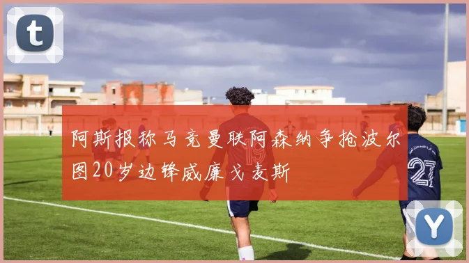 阿斯报称马竞曼联阿森纳争抢波尔图20岁边锋威廉戈麦斯