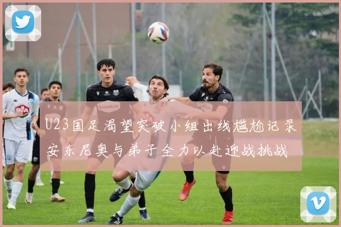 U23国足渴望突破小组出线尴尬记录安东尼奥与弟子全力以赴迎战挑战