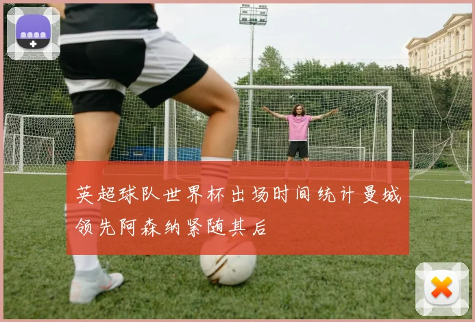 英超球队世界杯出场时间统计曼城领先阿森纳紧随其后