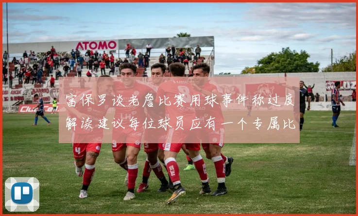 富保罗谈老詹比赛用球事件称过度解读建议每位球员应有一个专属比赛用球