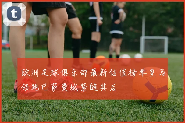 欧洲足球俱乐部最新估值榜单皇马领跑巴萨曼城紧随其后