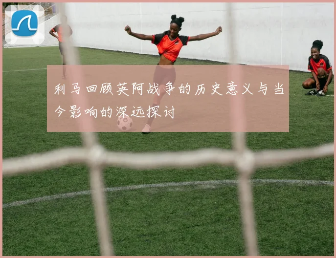 利马回顾英阿战争的历史意义与当今影响的深远探讨