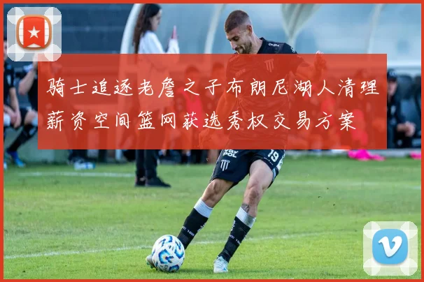 骑士追逐老詹之子布朗尼湖人清理薪资空间篮网获选秀权交易方案